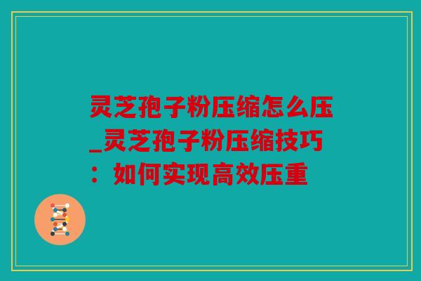 灵芝孢子粉压缩怎么压_灵芝孢子粉压缩技巧：如何实现高效压重