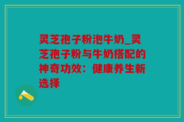 灵芝孢子粉泡牛奶_灵芝孢子粉与牛奶搭配的神奇功效：健康养生新选择