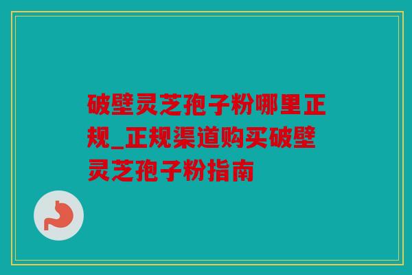 破壁灵芝孢子粉哪里正规_正规渠道购买破壁灵芝孢子粉指南