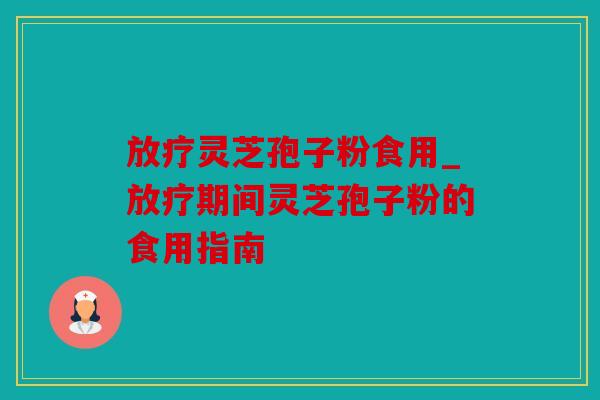 放疗灵芝孢子粉食用_放疗期间灵芝孢子粉的食用指南