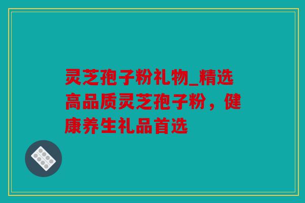 灵芝孢子粉礼物_精选高品质灵芝孢子粉，健康养生礼品首选