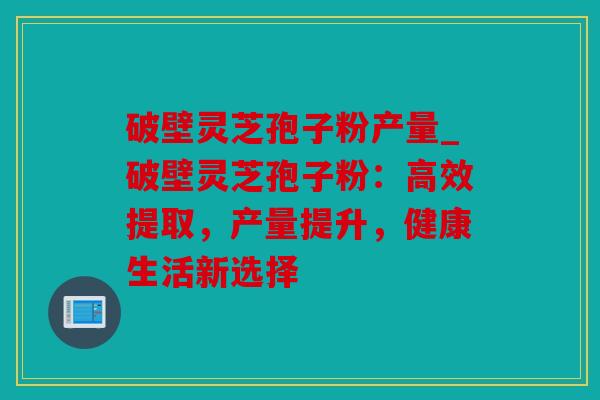 破壁灵芝孢子粉产量_破壁灵芝孢子粉：高效提取，产量提升，健康生活新选择