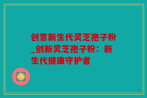 创意新生代灵芝孢子粉_创新灵芝孢子粉：新生代健康守护者