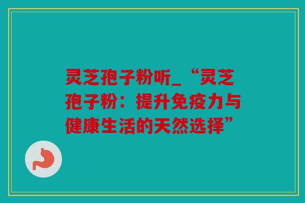 灵芝孢子粉听_“灵芝孢子粉：提升免疫力与健康生活的天然选择”