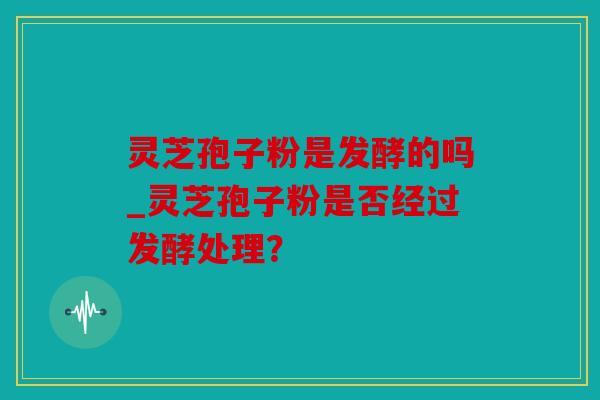 灵芝孢子粉是发酵的吗_灵芝孢子粉是否经过发酵处理？