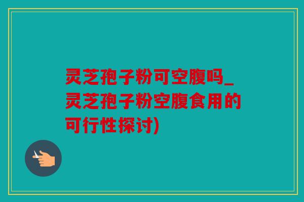 灵芝孢子粉可空腹吗_灵芝孢子粉空腹食用的可行性探讨)