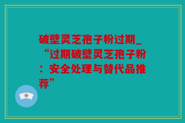 破壁灵芝孢子粉过期_“过期破壁灵芝孢子粉：安全处理与替代品推荐”