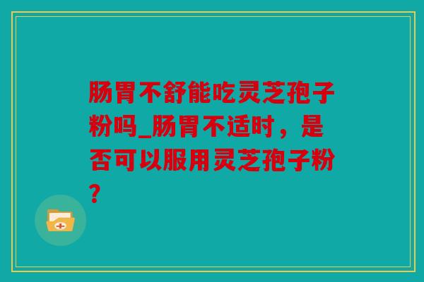 肠胃不舒能吃灵芝孢子粉吗_肠胃不适时，是否可以服用灵芝孢子粉？