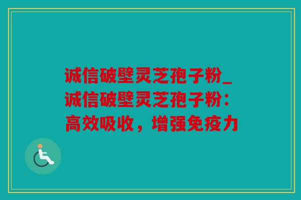 诚信破壁灵芝孢子粉_诚信破壁灵芝孢子粉：高效吸收，增强免疫力