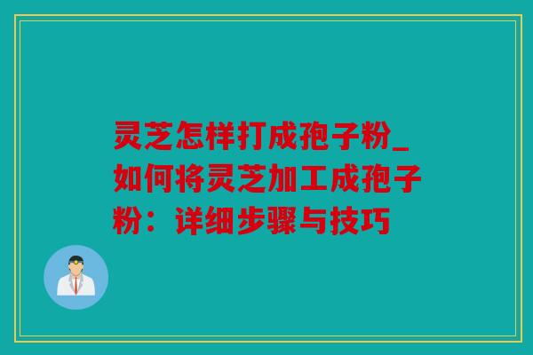 灵芝怎样打成孢子粉_如何将灵芝加工成孢子粉：详细步骤与技巧