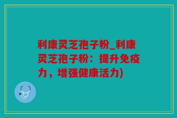 利康灵芝孢子粉_利康灵芝孢子粉：提升免疫力，增强健康活力)