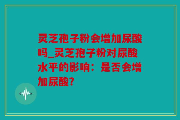 灵芝孢子粉会增加尿酸吗_灵芝孢子粉对尿酸水平的影响：是否会增加尿酸？