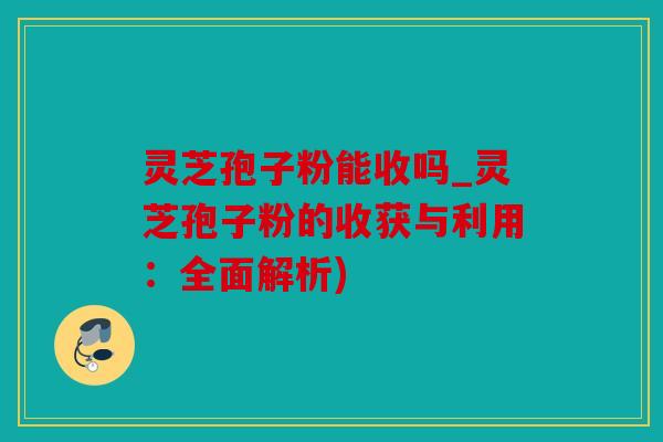 灵芝孢子粉能收吗_灵芝孢子粉的收获与利用：全面解析)