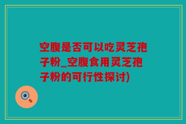 空腹是否可以吃灵芝孢子粉_空腹食用灵芝孢子粉的可行性探讨)