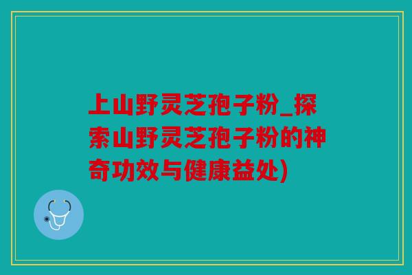 上山野灵芝孢子粉_探索山野灵芝孢子粉的神奇功效与健康益处)