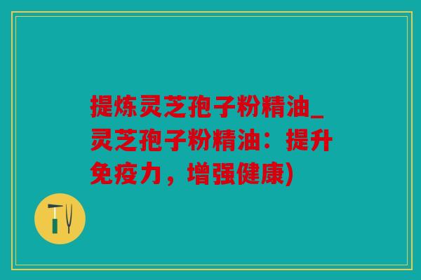 提炼灵芝孢子粉精油_灵芝孢子粉精油：提升免疫力，增强健康)