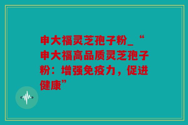 申大福灵芝孢子粉_“申大福高品质灵芝孢子粉：增强免疫力，促进健康”