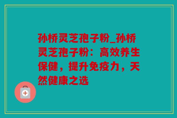 孙桥灵芝孢子粉_孙桥灵芝孢子粉：高效养生保健，提升免疫力，天然健康之选