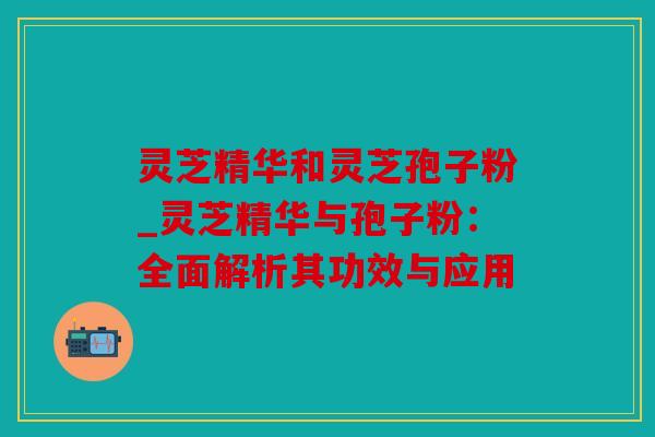 灵芝精华和灵芝孢子粉_灵芝精华与孢子粉：全面解析其功效与应用