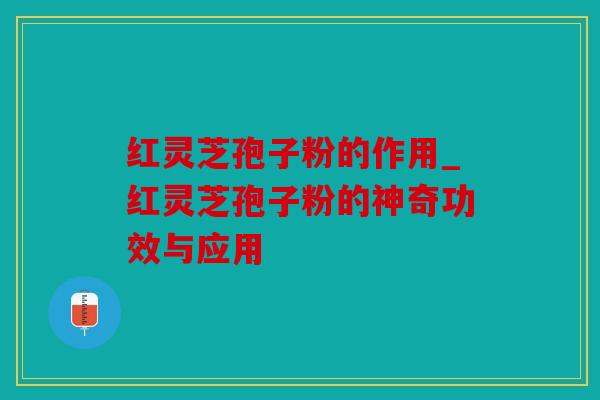 红灵芝孢子粉的作用_红灵芝孢子粉的神奇功效与应用