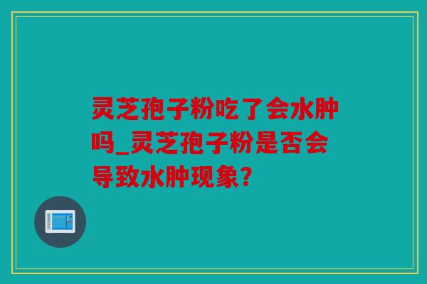 灵芝孢子粉吃了会水肿吗_灵芝孢子粉是否会导致水肿现象？