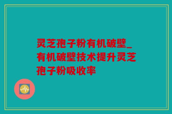 灵芝孢子粉有机破壁_有机破壁技术提升灵芝孢子粉吸收率