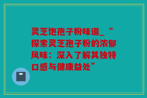 灵芝饱孢子粉味道_“探索灵芝孢子粉的浓郁风味：深入了解其独特口感与健康益处”