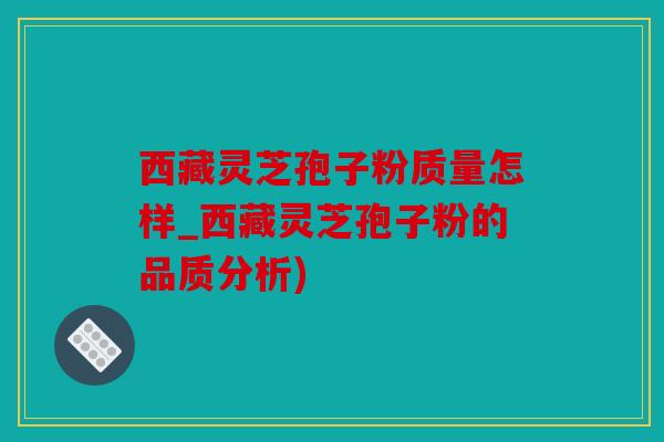 西藏灵芝孢子粉质量怎样_西藏灵芝孢子粉的品质分析)