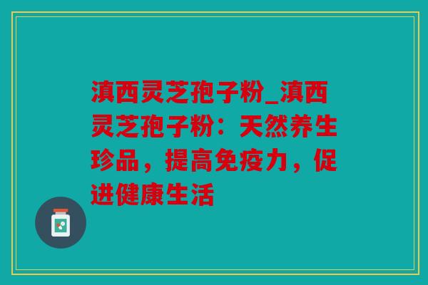 滇西灵芝孢子粉_滇西灵芝孢子粉：天然养生珍品，提高免疫力，促进健康生活