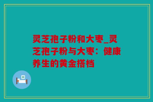 灵芝孢子粉和大枣_灵芝孢子粉与大枣：健康养生的黄金搭档