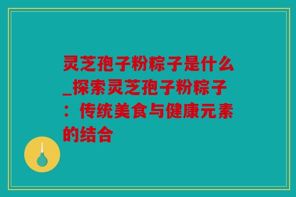 灵芝孢子粉粽子是什么_探索灵芝孢子粉粽子：传统美食与健康元素的结合