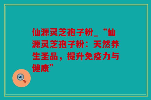 仙源灵芝孢子粉_“仙源灵芝孢子粉：天然养生圣品，提升免疫力与健康”