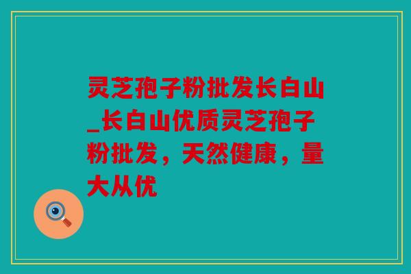 灵芝孢子粉批发长白山_长白山优质灵芝孢子粉批发，天然健康，量大从优