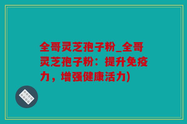 全哥灵芝孢子粉_全哥灵芝孢子粉：提升免疫力，增强健康活力)