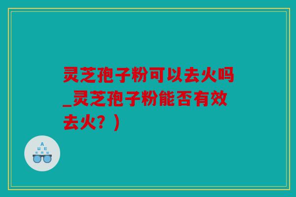 灵芝孢子粉可以去火吗_灵芝孢子粉能否有效去火？)