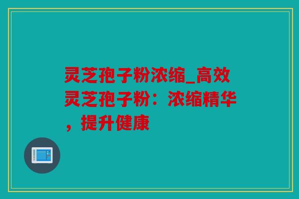 灵芝孢子粉浓缩_高效灵芝孢子粉：浓缩精华，提升健康