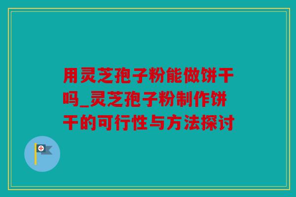 用灵芝孢子粉能做饼干吗_灵芝孢子粉制作饼干的可行性与方法探讨