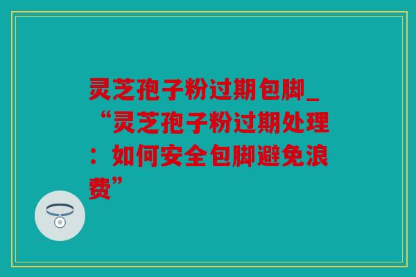 灵芝孢子粉过期包脚_“灵芝孢子粉过期处理：如何安全包脚避免浪费”