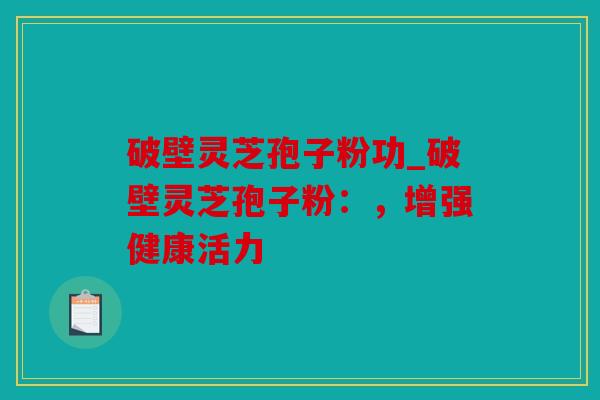 破壁灵芝孢子粉功_破壁灵芝孢子粉：，增强健康活力