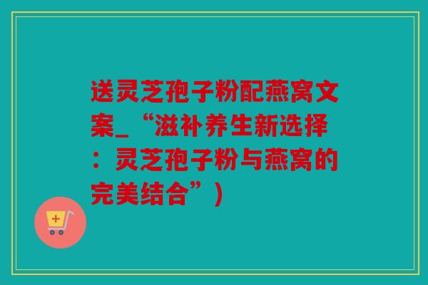 送灵芝孢子粉配燕窝文案_“滋补养生新选择：灵芝孢子粉与燕窝的完美结合”)