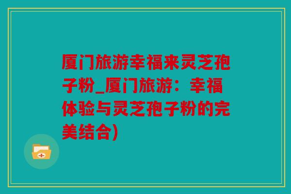 厦门旅游幸福来灵芝孢子粉_厦门旅游：幸福体验与灵芝孢子粉的完美结合)