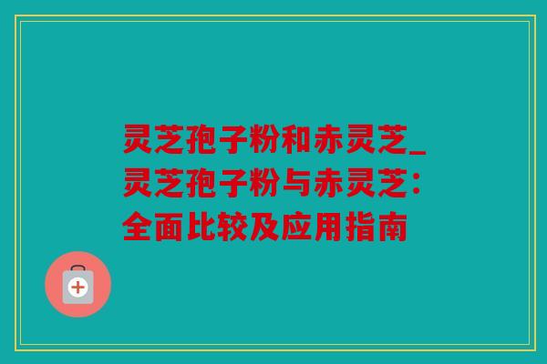 灵芝孢子粉和赤灵芝_灵芝孢子粉与赤灵芝：全面比较及应用指南