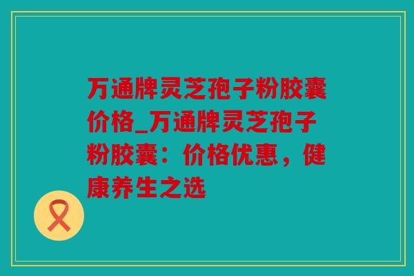 万通牌灵芝孢子粉胶囊价格_万通牌灵芝孢子粉胶囊：价格优惠，健康养生之选