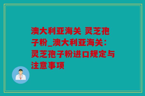 澳大利亚海关 灵芝孢子粉_澳大利亚海关：灵芝孢子粉进口规定与注意事项