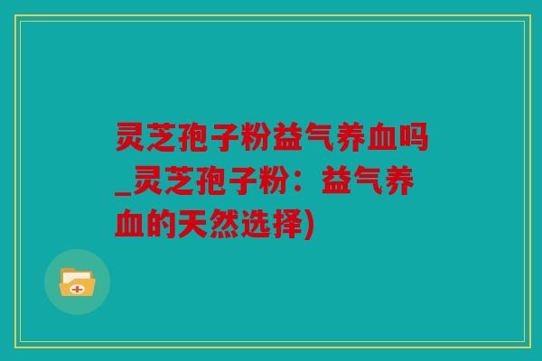 灵芝孢子粉益气养血吗_灵芝孢子粉：益气养血的天然选择)