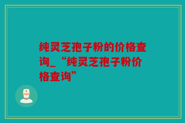 纯灵芝孢子粉的价格查询_“纯灵芝孢子粉价格查询”