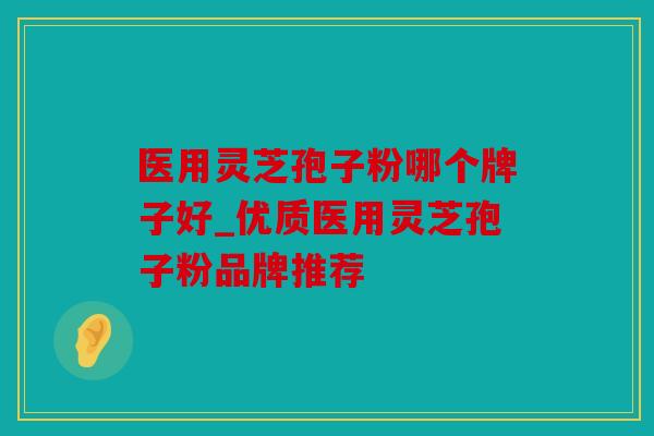 医用灵芝孢子粉哪个牌子好_优质医用灵芝孢子粉品牌推荐