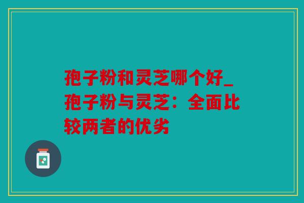 孢子粉和灵芝哪个好_孢子粉与灵芝：全面比较两者的优劣