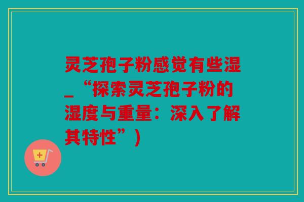 灵芝孢子粉感觉有些湿_“探索灵芝孢子粉的湿度与重量：深入了解其特性”)