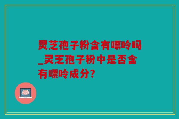 灵芝孢子粉含有嘌呤吗_灵芝孢子粉中是否含有嘌呤成分？